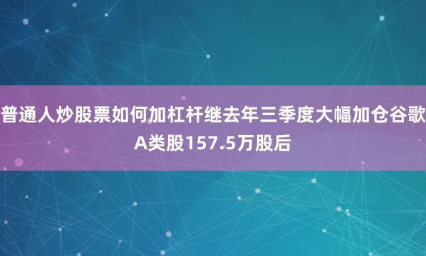 普通人炒股票如何加杠杆继去年三季度大幅加仓谷歌A类股157.5万股后