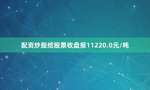 配资炒股给股票收盘报11220.0元/吨