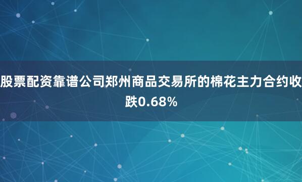 股票配资靠谱公司郑州商品交易所的棉花主力合约收跌0.68%