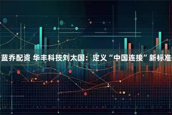 蓝乔配资 华丰科技刘太国：定义“中国连接”新标准