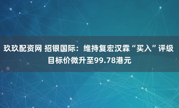 玖玖配资网 招银国际：维持复宏汉霖“买入”评级 目标价微升至99.78港元