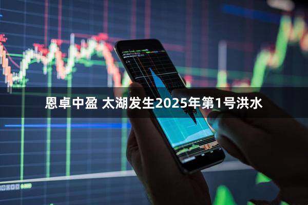 恩卓中盈 太湖发生2025年第1号洪水