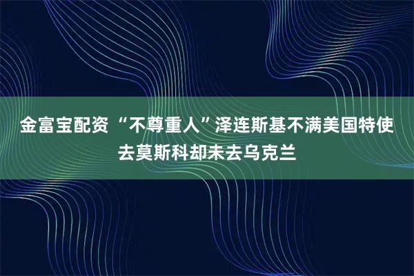 金富宝配资 “不尊重人”泽连斯基不满美国特使去莫斯科却未去乌克兰