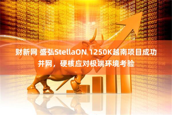 财新网 盛弘StellaON 1250K越南项目成功并网，硬核应对极端环境考验