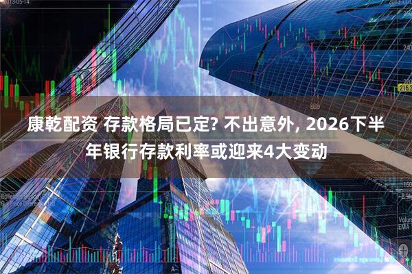 康乾配资 存款格局已定? 不出意外, 2026下半年银行存款利率或迎来4大变动