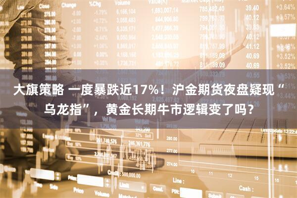 大旗策略 一度暴跌近17%！沪金期货夜盘疑现“乌龙指”，黄金长期牛市逻辑变了吗？