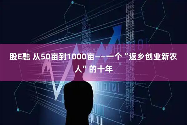 股E融 从50亩到1000亩——一个“返乡创业新农人”的十年