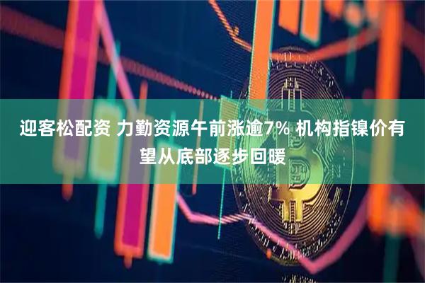 迎客松配资 力勤资源午前涨逾7% 机构指镍价有望从底部逐步回暖