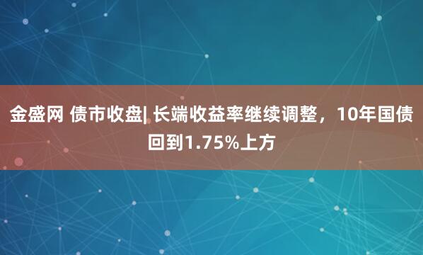 金盛网 债市收盘| 长端收益率继续调整，10年国债回到1.75%上方