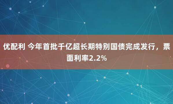 优配利 今年首批千亿超长期特别国债完成发行，票面利率2.2%
