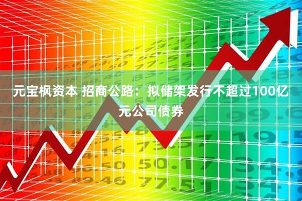 元宝枫资本 招商公路：拟储架发行不超过100亿元公司债券