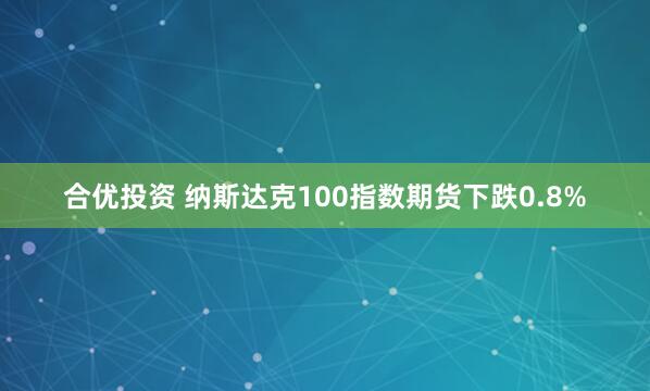 合优投资 纳斯达克100指数期货下跌0.8%
