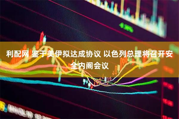 利配网 鉴于美伊拟达成协议 以色列总理将召开安全内阁会议