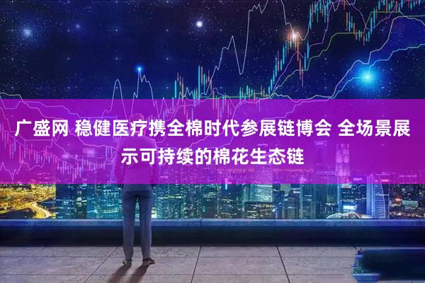 广盛网 稳健医疗携全棉时代参展链博会 全场景展示可持续的棉花生态链