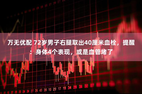 万无优配 72岁男子右腿取出40厘米血栓，提醒：身体4个表现，或是血管堵了
