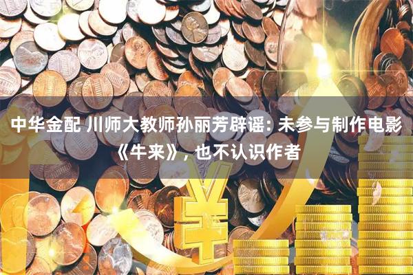 中华金配 川师大教师孙丽芳辟谣: 未参与制作电影《牛来》, 也不认识作者