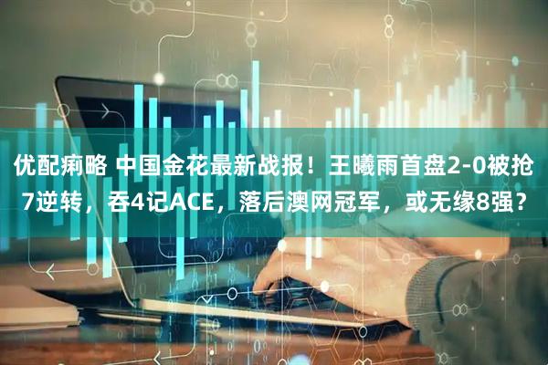 优配痢略 中国金花最新战报！王曦雨首盘2-0被抢7逆转，吞4记ACE，落后澳网冠军，或无缘8强？