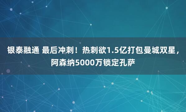 银泰融通 最后冲刺！热刺欲1.5亿打包曼城双星，阿森纳5000万锁定孔萨