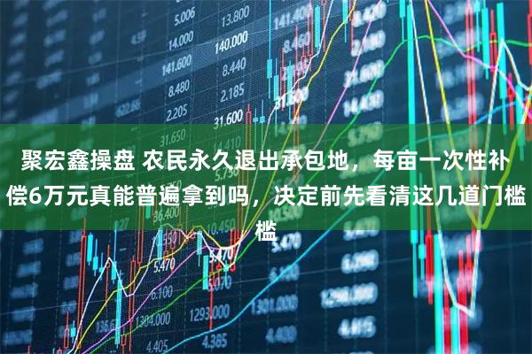 聚宏鑫操盘 农民永久退出承包地，每亩一次性补偿6万元真能普遍拿到吗，决定前先看清这几道门槛